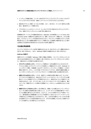 仮想デスクトップ基盤の保護とネットワークトラフィック監視 | ホワイトペーパー 6
www.citrix.co.jp
 トンネリング制御の強化：ユーザーは自分のデスクトップとクライアントのローカルサブ
ネットにはアクセスできるが、直接インターネットにアクセスすることはできない
 適応型のアクション制御：ローカルでの印刷、コピー、貼り付け、ディスクへ保存などの機
能は、適応型ポリシーで制限できる
 ブラウザキャッシュのクリーンアップ：ローカルブラウザに保存されたオブジェクトやデー
タは、仮想デスクトップセッションの終了時に削除される
保護機能のポートフォリオの最後を飾るのは、NetScaler の中央管理コンソールである Citrix
Command Center に搭載された広範なロギング、監査、およびレポート機能です。これらの機
能は、トラブルシューティングの目的のためだけでなく、クライアントや仮想デスクトップが攻
撃を受けること、または組織の仮想デスクトップ環境に対して広範囲に攻撃を受けることに繋が
る誤用などの決定的な行為を明らかにするためにも非常に重要です。
その他の考慮事項
ネットワークのセキュリティは非常に重要なものとはいえ、VDI のセキュリティ戦略の全体から
見れば一部にすぎません。つまり、NetScaler が提供する機能のほんの一面にすぎません。
NetScaler を越えて
仮想デスクトップの保護で NetScaler が果たす機能と同程度に、ネットワークセキュリティは
VDI のための包括的なセキュリティ戦略の一部にすぎません。ネットワークセキュリティ以外に
も、企業は次のことを考慮する必要があります。
 クライアントのセキュリティ：デスクトップ仮想化の一元的な運用モデルにもかかわらず、
ウイルスに感染したクライアントデバイスは依然として脅威をもたらします。NetScaler の
エンドポイント解析、行動制御、およびデータのクリーンアップといった機能は、この点で
確実に有効です。ただし、リスクの高いアクセスのシナリオでは、包括的な機能を搭載した
エンドポイントセキュリティソフトウェアのスイートの実装が必要になる場合があります。
 仮想システムのセキュリティ：これは、仮想マシンを健全な状態に維持します（たとえば、
すべてのパッチが適用された、組み込みアプリケーションやオペレーティングシステムの最
新のバージョンを仮想デスクトップが使用するようにし、使用されなくなった仮想マシンを
引退させるなど）。また、すべての VDI コンポーネントをネットワークから分離させ、場合
によっては、関連するリソースが集中する関連ストレージボリュームを暗号化することもあ
ります。
 仮想デスクトップのセキュリティ：VDI 環境では、信頼レベルの異なるネットワークやコン
ピュータに接続する危険性の高い行為によって、ユーザーデバイスが直接企業のデータセン
ターの心臓部に触れることができます。したがって、ウイルス対策/マルウェア対策エージェ
ント、動作監視および脅威防御ソフトウェアを仮想マシンあるいはハイパーバイザーレベル
で実装することを考慮することが不可欠です。また、さまざまな層のユーザーにそれぞれ異
なる仮想デスクトップの設定を提供することで、それぞれの信頼レベルに応じて仮想デスク
トップの仮想マシンを分離することもできます。
 