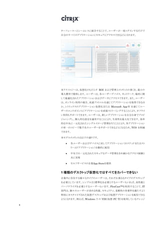 8
ターフェースへとシームレスに統合することで、ユーザーが一度ログインするだけで
自分のすべてのアプリケーションにセキュアにアクセスできるようになります。
本テクノロジーは、仮想化のもたらす ROI および管理上のメリットの多くを、最小の
導入費用で提供します。ユーザーは、各ユーザーデバイス、ネットワーク、場所に関
して最適化されたアプリケーションおよびデータにアクセスできます。また、ユーザー
は、オンライン利用の場合、高速プロトコルを通じてアプリケーションを取得できるほ
か、シトリックスのアプリケーション仮想化または Microsoft App-V を通じてユー
ザーのエンドポイントにアプリケーションを直接ストリーミングすることにより、オフライ
ン利用もサポートできます。ユーザーは、新しいアプリケーションを自分自身でプロビ
ジョニングし、個人的な設定を適用することにより、生産性を最大化できます。効率
的な中央に一元化されたシングルイメージ管理を行うことにより、各アプリケーション
の単一のコピーで数千名のユーザーをサポートできるようになるため、TCO を削減
できます。
本モデルのメリットは以下の通りです。
 各ユーザーおよびデバイスに対してアプリケーション（ホステッドまたはスト
リームドアプリケーション）を動的に配信
 中央での一元化されたセキュアなデータ管理をきめ細かなアクセス制御と
共に実現
 セルフサービスの企業App Storeを提供
1 種類のデスクトップ仮想化ではすべてをカバーできない
企業内に存在する様々なタイプのユーザーは、それぞれ異なるタイプのデスクトップ
を必要としています。シンプルさと標準化を必要とするユーザーもいれば、高性能と
パーソナライズを必要とするユーザーもいます。FlexCast™を利用することで、IT
部門は、個々のユーザーが求める性能、セキュリティ、柔軟性の各要件を満たすよう
特別にカスタマイズされた仮想デスクトップおよび仮想アプリケーションを配信できる
ようになります。例えば、Windows 7 の VDI（仮想 PC 型）を使用しているナレッジ
 