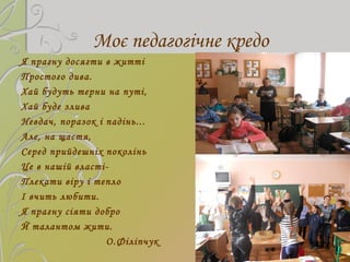Моє педагогічне кредо
Я прагну досягти в житті
Простого дива.
Хай будуть терни на путі,
Хай буде злива
Невдач, поразок і п...
