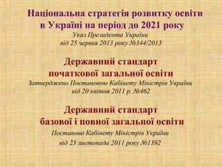 Національна стратегія розвитку освіти
в Україні на період до 2021 року
Указ Президента України
від 25 червня 2013 року №344/2013
Державний стандарт
початкової загальної освіти
Затверджено Постановою Кабінету Міністрів України
від 20 квітня 2011 р. №462
Державний стандарт
базової і повної загальної освіти
Постанова Кабінету Міністрів України
від 23 листопада 2011 року №1392
 