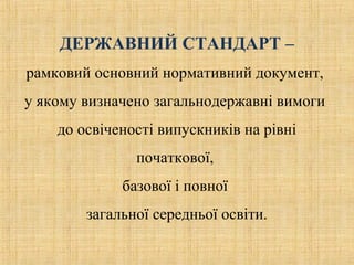 ДЕРЖАВНИЙ СТАНДАРТ –
рамковий основний нормативний документ,
у якому визначено загальнодержавні вимоги
до освіченості випускників на рівні
початкової,
базової і повної
загальної середньої освіти.
 
