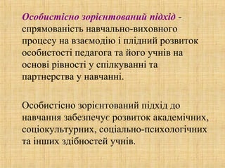 Особистісно зорієнтований підхід -
спрямованість навчально-виховного
процесу на взаємодію і плідний розвиток
особистості педагога та його учнів на
основі рівності у спілкуванні та
партнерства у навчанні.
Особистісно зорієнтований підхід до
навчання забезпечує розвиток академічних,
соціокультурних, соціально-психологічних
та інших здібностей учнів.
 