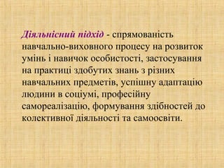 Діяльнісний підхід - спрямованість
навчально-виховного процесу на розвиток
умінь і навичок особистості, застосування
на практиці здобутих знань з різних
навчальних предметів, успішну адаптацію
людини в соціумі, професійну
самореалізацію, формування здібностей до
колективної діяльності та самоосвіти.
 
