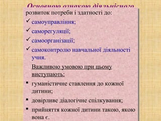 Основною ознакою діяльнісного
підходу єрозвиток потреби і здатності до:
самоуправління;
саморегуляції;
самоорганізації;
самоконтролю навчальної діяльності
учня.
Важливою умовою при цьому
виступають:
 гуманістичне ставлення до кожної
дитини;
 довірливе діалогічне спілкування;
 прийняття кожної дитини такою, якою
вона є.
розвиток потреби і здатності до:
самоуправління;
саморегуляції;
самоорганізації;
самоконтролю навчальної діяльності
учня.
Важливою умовою при цьому
виступають:
 гуманістичне ставлення до кожної
дитини;
 довірливе діалогічне спілкування;
 прийняття кожної дитини такою, якою
вона є.
 