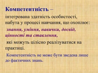 Компетентність –
інтегрована здатність особистості,
набута у процесі навчання, що охоплює:
знання, уміння, навички, досвід,
цінності та ставлення,
які можуть цілісно реалізуватися на
практиці.
Компетентність не може бути зведена лише
до фактичних знань.
 