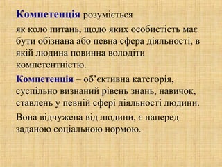 Компетенція розуміється
як коло питань, щодо яких особистість має
бути обізнана або певна сфера діяльності, в
якій людина повинна володіти
компетентністю.
Компетенція – об’єктивна категорія,
суспільно визнаний рівень знань, навичок,
ставлень у певній сфері діяльності людини.
Вона відчужена від людини, є наперед
заданою соціальною нормою.
 