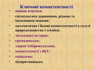 Ключові компетентності
• вміння вчитися;
• спілкуватися державною, рідною та
іноземними мовами;
• математична і базові компетентності в галузі
природознавства і техніки;
• загальнокультурна;
• громадянська;
• здоров’язбережувальна;
• компететності з ІКТ;
• соціальна;
• підприємницька.
 