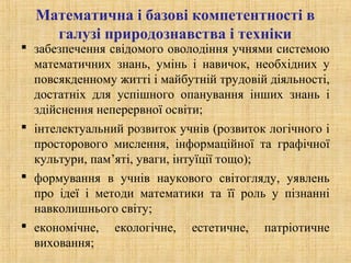 Математична і базові компетентності в
галузі природознавства і техніки
 забезпечення свідомого оволодіння учнями системою
математичних знань, умінь і навичок, необхідних у
повсякденному житті і майбутній трудовій діяльності,
достатніх для успішного опанування інших знань і
здійснення неперервної освіти;
 інтелектуальний розвиток учнів (розвиток логічного і
просторового мислення, інформаційної та графічної
культури, пам’яті, уваги, інтуїції тощо);
 формування в учнів наукового світогляду, уявлень
про ідеї і методи математики та її роль у пізнанні
навколишнього світу;
 економічне, екологічне, естетичне, патріотичне
виховання;
 