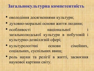 Загальнокультурна компетентність
 оволодіння досягненнями культури;
 духовно-моральні основи життя людини;
 особливості національної і
загальнолюдської культури в побутовій і
культурно-дозвіллєвій сфері;
 культурологічні основи сімейних,
соціальних, суспільних явищ;
 роль науки та релігії в житті, засвоєння
наукової картини світу.
 