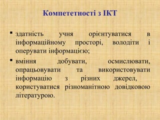 Компететності з ІКТ
 здатність учня орієнтуватися в
інформаційному просторі, володіти і
оперувати інформацією;
 вміння добувати, осмислювати,
опрацьовувати та використовувати
інформацію з різних джерел,
користуватися різноманітною довідковою
літературою.
 