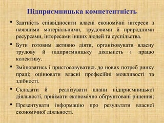 Підприємницька компетентність
 Здатність співвідносити власні економічні інтереси з
наявними матеріальними, трудовими й природними
ресурсами, інтересами інших людей та суспільства.
 Бути готовим активно діяти, організовувати власну
трудову й підприємницьку діяльність і працю
колективу.
 Змінюватись і пристосовуватись до нових потреб ринку
праці; оцінювати власні професійні можливості та
здібності.
 Складати й реалізувати плани підприємницької
діяльності, приймати економічно обґрунтовані рішення;
 Презентувати інформацію про результати власної
економічної діяльності.
 