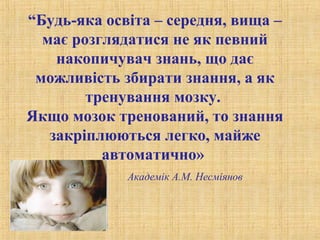 “Будь-яка освіта – середня, вища –
має розглядатися не як певний
накопичувач знань, що дає
можливість збирати знання, а як
тренування мозку.
Якщо мозок тренований, то знання
закріплюються легко, майже
автоматично»
Академік А.М. Несміянов
 