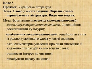 Клас 5.
Предмет. Українська література
Тема. Слово у житті людини. Образне слово-
першоелемент літератури. Види мистецтва.
Мета: формування ключових компетентностей:
загальнокультурна компетентність (оволодіння
досягненнями культури);
предметних компетентностей: ознайомити учнів
із роллю художнього слова у житті людини;
дати елементарне уявлення про види мистецтва й
художню літературу як мистецтво слова;
розвивати інтерес до читання;
виховувати повагу до книги.
 