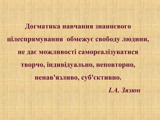 Догматика навчання знаннєвого
цілеспрямування обмежує свободу людини,
не дає можливості самореалізуватися
творчо, індивідуально, неповторно,
ненав'язливо, суб'єктивно.
І.А. Зязюн
 