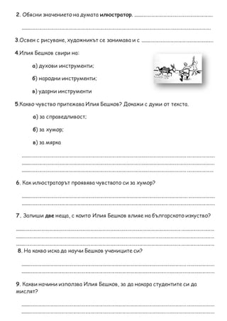 2. Обясни значението на думата илюстратор. ............................................................
...............................................................................................................................................
3.Освен с рисуване, художникът се занимава и с .......................................................
4.Илия Бешков свири на:
а) духови инструменти;
б) народни инструменти;
в) ударни инструменти
5.Какво чувство притежава Илия Бешков? Докажи с думи от текста.
а) за справедливост;
б) за хумор;
в) за мярка
..................................................................................................................................................
..................................................................................................................................................
.................................................................................................................................................
6. Как илюстраторът проявява чувството си за хумор?
..................................................................................................................................................
..................................................................................................................................................
7. Запиши две неща, с които Илия Бешков влияе на българското изкуство?
......................................................................................................................................................
......................................................................................................................................................
......................................................................................................................................................
8. На какво иска да научи Бешков учениците си?
..................................................................................................................................................
..................................................................................................................................................
9. Какви начини използва Илия Бешков, за да накара студентите си да
мислят?
..................................................................................................................................................
..................................................................................................................................................
 