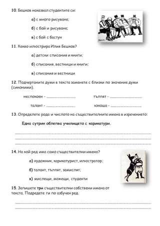 10. Бешков наказвал студентите си:
а) с много рисуване;
б) с бой и рисуване;
в) с бой с бастун
11. Какво илюстрира Илия Бешков?
а) детски списания и книги;
б) списания, вестници и книги;
в) списания и вестници
12. Подчертаните думи в текста заменете с близки по значение думи
(синоними).
неспокоен - ................................ тълпят - ...................................
талант - ................................ юноша - ..................................
13. Определете рода и числото на съществителните имена в изречението:
Една сутрин облепва училището с карикатури.
..................................................................................................................................................
..................................................................................................................................................
..................................................................................................................................................
14. На кой ред има само съществителни имена?
а) художник, карикатурист, илюстратор;
б) талант, тълпят, замислят;
в) мислещи, можещи, студенти
15. Запишете три съществителни собствени имена от
текста. Подредете ги по азбучен ред.
..................................................................................................................................................
..................................................................................................................................................
 