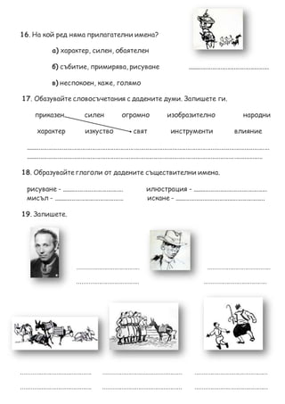 16. На кой ред няма прилагателни имена?
а) характер, силен, обаятелен
б) събитие, примирява, рисуване .................................................
в) неспокоен, каже, голямо
17. Обазувайте словосъчетания с дадените думи. Запишете ги.
приказен силен огромно изобразително народни
характер изкуство свят инструменти влияние
..................................................................................................................................................
..............................................................................................................................................
18. Образувайте глаголи от дадените съществителни имена.
рисуване - ..................................... илюстрация - .............................................
мисъл - .......................................... искане - ......................................................
19. Запишете.
..................................... .....................................
..................................... .....................................
.......................................... ............................................... ...........................................
.......................................... ............................................... ...........................................
 