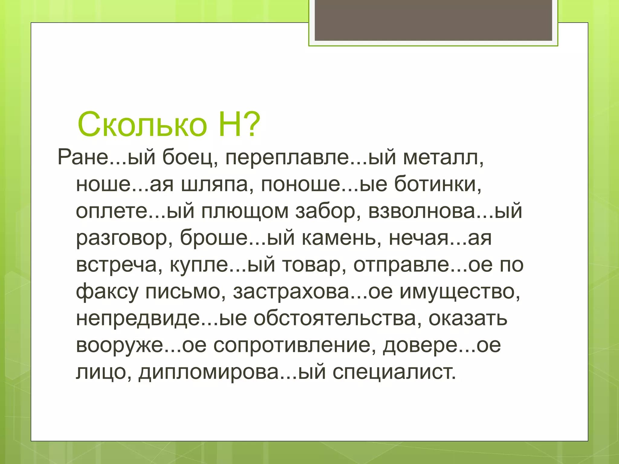 Сколько Н?
Ране...ый боец, переплавле...ый металл,
ноше...ая шляпа, поноше...ые ботинки,
оплете...ый плющом забор, взволнова...ый
разговор, броше...ый камень, нечая...ая
встреча, купле...ый товар, отправле...ое по
факсу письмо, застрахова...ое имущество,
непредвиде...ые обстоятельства, оказать
вооруже...ое сопротивление, довере...ое
лицо, дипломирова...ый специалист.
 
