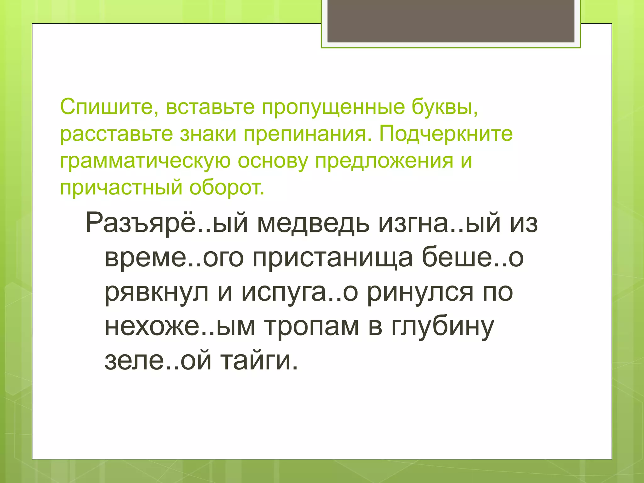 Спишите, вставьте пропущенные буквы,
расставьте знаки препинания. Подчеркните
грамматическую основу предложения и
причастный оборот.
Разъярё..ый медведь изгна..ый из
време..ого пристанища беше..о
рявкнул и испуга..о ринулся по
нехоже..ым тропам в глубину
зеле..ой тайги.
 