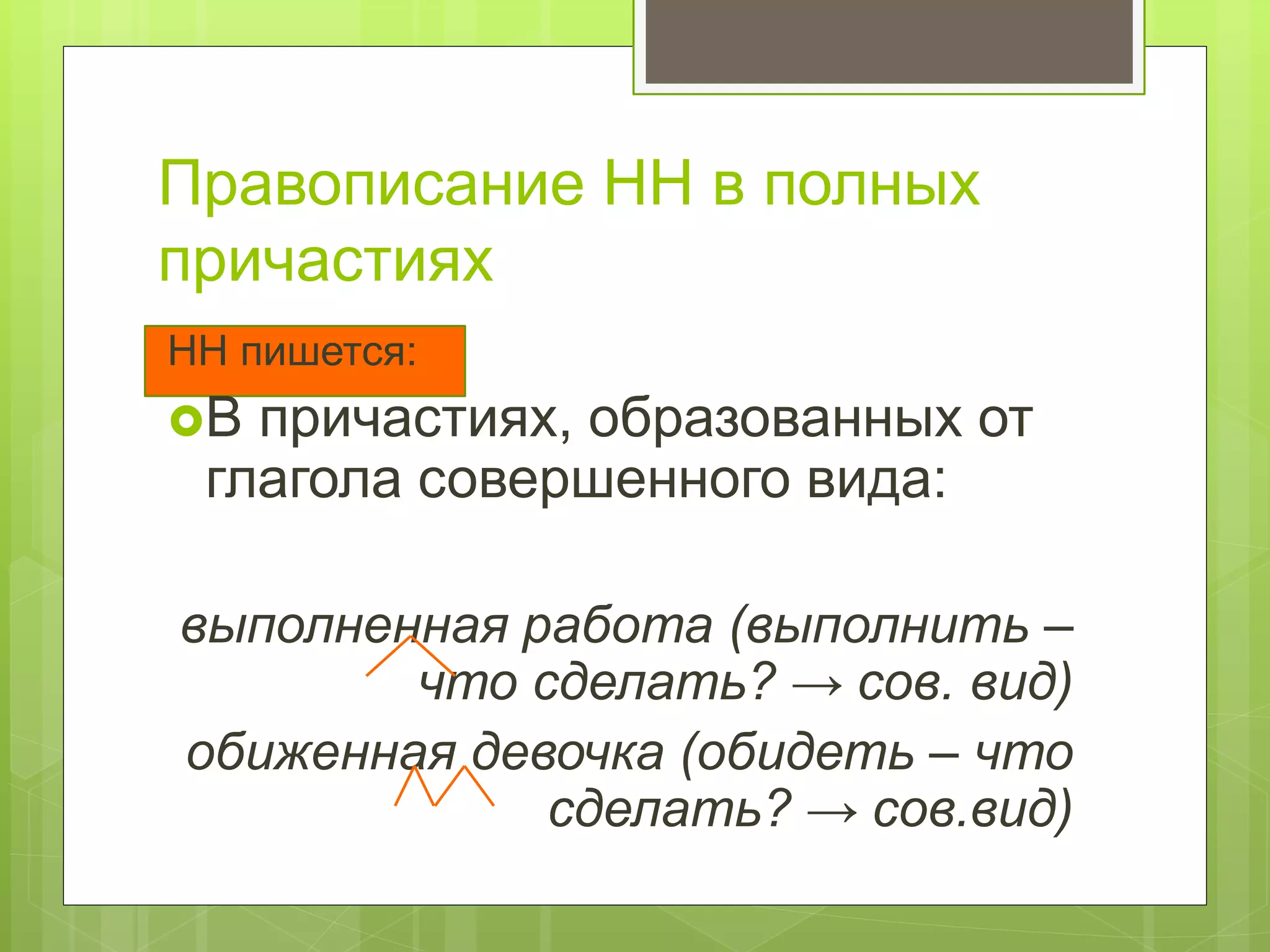 Правописание НН в полных
причастиях
НН пишется:
В причастиях, образованных от
глагола совершенного вида:
выполненная работа (выполнить –
что сделать? → сов. вид)
обиженная девочка (обидеть – что
сделать? → сов.вид)
 