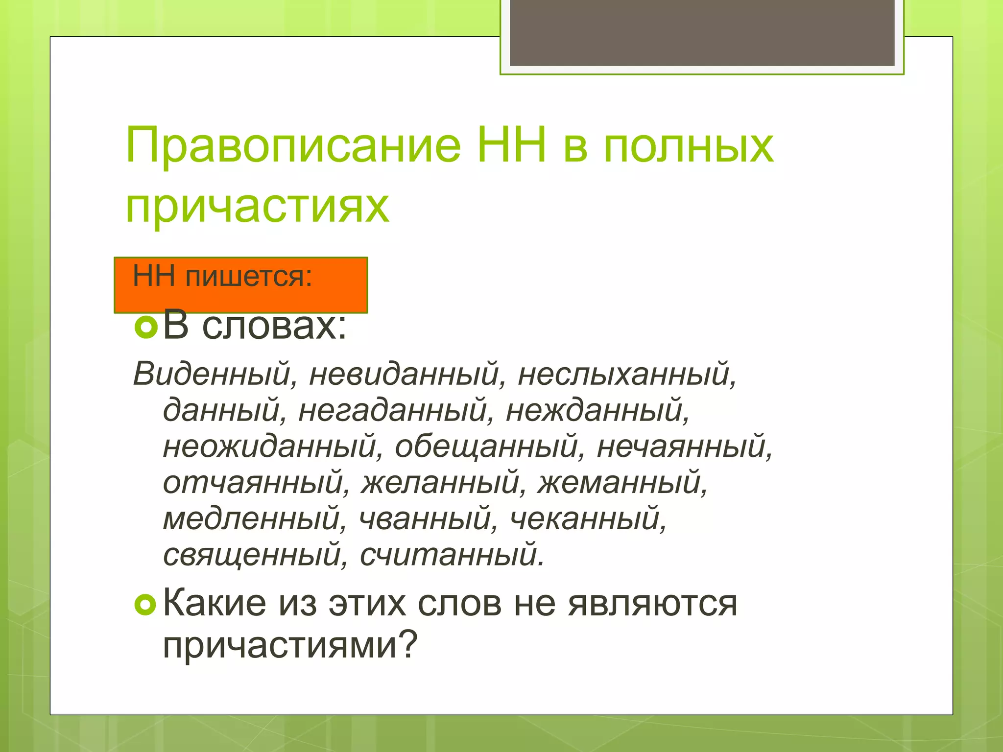 Правописание НН в полных
причастиях
НН пишется:
В словах:
Виденный, невиданный, неслыханный,
данный, негаданный, нежданный,
неожиданный, обещанный, нечаянный,
отчаянный, желанный, жеманный,
медленный, чванный, чеканный,
священный, считанный.
Какие из этих слов не являются
причастиями?
 