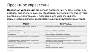 Проектное управление
Проектное управление это способ организации деятельности, при
котором выполнение важных стратегических задач структурируется
в отдельные программы и проекты, а для управления ими
применяется комплекс соответствующих инструментов и методов
25.03.2016 4
ПРОЕКТ ПРОГРАММА
Имеет узкое содержание с четкими целями, границами и
результатами
Имеет широкое содержание, которое должно принести выгоды организации
Изменения минимизируются Изменения ожидаются и используются
Успех измеряется в терминах: «бюджет, сроки, соответствие
спецификации»
Успех измеряется в терминах:
«выгоды, эффекты, стратегические показатели»
Акцент на выполнении работ и достижении критериев успеха Акцент приоритетах, разрешении конфликтов, а также управлении
ожиданиями заинтересованных сторон
Руководитель управляет функциональными специалистами,
предметниками, инженерами и т.д
Руководитель управляет руководителями проектов и руководителями
эксплуатирующих подразделений
Создается детальный план создания продукта и достижения
результатов
Создается укрупненный план и обеспечиваются рекомендации руководителям
проектов
Отслеживаются и контролируются работы Выполняется мониторинг проектов
 