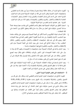 134
‫ج‬-‫ا‬ ‫ية‬‫ي‬‫س‬‫ا‬‫ر‬‫الد‬ ‫يائج‬‫ي‬‫ت‬‫ن‬ ‫يرت‬‫ي‬‫ه‬‫أظ‬‫ية‬‫ي‬‫ي‬‫معنو‬ ‫ياط‬‫ي‬‫ب‬‫ارت‬ ‫ية‬‫ي‬‫ي‬‫ق‬‫عال‬ ‫يك‬‫ي‬‫ل‬‫هنا‬ ‫ن‬‫و‬‫ا‬ ‫يدعم‬‫ي‬‫ل‬‫ا‬ ‫يام‬‫ي‬‫ظ‬‫ن‬ ‫يين‬‫ي‬‫ب‬ ‫ا‬‫ا‬‫يبي‬‫ي‬‫ي‬‫س‬‫ن‬ ‫ية‬‫ي‬‫ل‬‫معتد‬‫يي‬‫ي‬‫ي‬‫م‬‫لتنظي‬
‫يؤولة‬‫س‬‫الم‬ ‫يات‬‫ه‬‫الج‬ ‫ان‬ ‫يك‬‫ل‬‫ذ‬ ‫يي‬‫ف‬ ‫يبب‬‫س‬‫ال‬ ‫ين‬‫م‬‫ويك‬ ‫يرية‬‫ش‬‫الب‬ ‫ارد‬‫و‬‫الم‬ ‫اتيجيات‬‫ر‬‫است‬‫و‬‫ارد‬‫و‬‫ي‬‫م‬‫ال‬ ‫ة‬‫ر‬‫ادا‬ ‫يم‬‫س‬‫ق‬ ‫يمن‬‫ض‬
‫يرية‬‫ي‬‫ي‬‫ش‬‫الب‬‫يات‬‫ي‬‫ي‬‫ي‬‫ج‬‫االحتيا‬ ‫يوفير‬‫ي‬‫ي‬‫ت‬‫و‬ ‫يام‬‫ي‬‫ي‬‫م‬‫االهت‬ ‫يداء‬‫ي‬‫ي‬‫ب‬‫ا‬‫و‬ ‫انين‬‫و‬‫ي‬‫ي‬‫ي‬‫ق‬‫ال‬‫و‬ ‫يات‬‫ي‬‫ي‬‫م‬‫التعلي‬ ‫يمل‬‫ي‬‫ي‬‫ي‬‫ش‬‫ي‬ ‫يذي‬‫ي‬‫ي‬‫ل‬‫ا‬ ‫يدعم‬‫ي‬‫ي‬‫ل‬‫ا‬ ‫يى‬‫ي‬‫ي‬‫ل‬‫ع‬ ‫يد‬‫ي‬‫ي‬‫م‬‫تعت‬
‫ب‬ ‫الخاصة‬‫االستقطاب‬‫و‬‫االختيار‬‫التعويضات‬‫و‬ ,‫التطوير‬‫و‬ ‫التدريب‬‫و‬ ,‫االد‬ ‫وتقييم‬ ,‫ارد‬‫و‬‫الم‬ ‫ة‬‫ر‬‫ادا‬ ‫قبل‬ ‫من‬ ‫اء‬
‫ب‬ . ‫البشرية‬‫من‬ ‫المقدم‬ ‫بالدعم‬ ‫اهتمامها‬ ‫قدر‬‫ة‬‫ر‬‫ادا‬‫الشركة‬.‫المركزية‬
‫ح‬-‫ا‬‫ال‬‫عام‬ ‫بوصفه‬ ‫معها‬ ‫يتناسب‬ ‫الذي‬ ‫التنظيمي‬ ‫بالدعم‬ ‫يتعلق‬ ‫فيما‬ ‫المبحوثة‬ ‫الشركات‬ ‫بين‬ ‫االتفاق‬ ‫انسجام‬
‫فرق‬ ‫سلوكيات‬ ‫لتحسين‬ ‫ا‬‫ا‬‫مساعد‬‫و‬ ‫الثقة‬ ‫مناخ‬ ‫بناء‬ ‫خالل‬ ‫من‬ ‫العمل‬‫ب‬ ‫ام‬‫ز‬‫االلت‬ ‫تحقيق‬‫في‬ ‫االعضاء‬ ‫ين‬
. ‫المنظمات‬ ‫تلك‬
‫خ‬-‫متعددة‬ ‫وظائف‬ ‫على‬ ‫عين‬‫موز‬ ‫وهم‬ ‫المبحوثة‬ ‫العينة‬ ‫في‬ ‫االكبر‬ ‫النسبة‬ ‫البكالوريو‬ ‫شهادة‬ ‫أصحاب‬ ‫شكل‬
‫م‬‫التنفيذية‬‫و‬ ‫االدارية‬ ‫المناصب‬ ‫نها‬‫الشهادات‬ ‫حملة‬ ‫في‬ ‫الحاد‬ ‫النقص‬ ‫تغطي‬ ‫ال‬ ‫ة‬‫ر‬‫الكبي‬ ‫النسبة‬ ‫هذه‬ ‫ان‬‫و‬ ,
‫اتيجيات‬‫ر‬‫است‬ ‫افر‬‫و‬‫ت‬ ‫عدم‬ ‫إلى‬ ‫ذلك‬ ‫ى‬‫ويعز‬ ,‫العليا‬‫االستقطاب‬‫و‬‫االختيار‬‫التطوير‬‫و‬ ‫التدريب‬‫و‬ ,‫بالشكل‬ ,
‫كون‬ ‫حول‬ ‫المبحوثة‬ ‫العينة‬ ‫في‬ ‫تشتت‬ ‫وجود‬ ‫على‬ ‫نصت‬ ‫التي‬ ‫النتائج‬ ‫هنته‬‫بر‬ ‫ما‬ ‫وهذا‬ ‫المطلوب‬
(‫االستقطاب‬‫و‬‫االختيار‬. ‫مناسبة‬ ‫اتيجيات‬‫ر‬‫است‬ ‫فيها‬ ‫تتبع‬ )‫التطوير‬‫و‬ ‫التدريب‬‫و‬ ,
‫د‬-‫اتي‬‫ر‬‫إست‬ ‫حول‬ ‫المبحوثة‬ ‫الشركات‬ ‫في‬ ‫وتناغم‬ ‫اتساق‬ ‫وجود‬( ‫جيات‬)‫األداء‬ ‫وتقييم‬ ‫التعويضات‬‫ما‬ ‫وهذا‬ ,
‫و‬ ‫اتب‬‫و‬‫الر‬‫و‬ ‫االجور‬ ‫كون‬ ‫التعويضات‬ ‫انظمة‬ ‫ثبات‬ ‫على‬ ‫يدل‬‫المكافآت‬‫لجميع‬ ‫موحد‬ ‫بشكل‬ ‫تدفع‬
‫أن‬ ‫إلى‬ ‫الشركات‬ ‫بتلك‬ ‫للوصول‬ ‫وذلك‬ ‫للعاملين‬ ‫األداء‬ ‫بتقييم‬ ‫العمل‬ ‫أهمية‬ ‫على‬ ‫تدل‬ ‫وكذلك‬ .‫العاملين‬
‫أ‬ ‫ذات‬ ‫منظمات‬ ‫تكون‬ ‫أي‬ ( ‫العادي‬ ‫المعدل‬ ‫فوق‬ ‫أداء‬ ‫تقدم‬. ) ‫عال‬ ‫داء‬
‫ذ‬-‫و‬‫شركات‬ ‫في‬ ‫انسجام‬‫و‬ ‫اتساق‬ ‫جود‬‫الت‬‫و‬‫المقا‬‫العمل‬ ‫فرق‬ ‫لسلوكيات‬ ‫الرئيسة‬ ‫األبعاد‬ ‫إن‬ ‫على‬ ‫المبحوثة‬
‫يدل‬ ‫وهذا‬ ,‫فيها‬ ‫االعضاء‬ ‫أداء‬‫و‬ ‫بالمعلومات‬ ‫المشاركة‬‫و‬ ‫التعاون‬‫و‬ ‫التنسيق‬ ‫تحقق‬ ‫ما‬ ‫إذا‬ ‫فاعلة‬ ‫تكون‬‫على‬
‫وبشكل‬ ‫تعمل‬ ‫األبعاد‬ ‫هذه‬ ‫ان‬‫إ‬‫أعضاء‬ ‫لدى‬ ‫السلوك‬ ‫تحسين‬ ‫على‬ ‫يجابي‬. ‫الفريق‬
2-: ‫االولى‬ ‫الرئيسة‬ ‫الفرضية‬ ‫تخص‬ ‫التي‬ ‫االستنتاجات‬
‫البشرية‬ ‫ارد‬‫و‬‫الم‬ ‫اتيجيات‬‫ر‬‫است‬ ‫بان‬ ‫النتائج‬ ‫اظهرت‬‫عال‬ ‫وبشكل‬ ‫اثرت‬ ‫التنظيمي‬ ‫الدعم‬‫و‬‫من‬ ‫كل‬ ‫على‬
‫بالمعلومات‬ ‫المشاركة‬‫و‬ ,‫التعاون‬‫و‬ ,‫التنسيق‬( ‫متقاربة‬ ‫بنسب‬ ‫الفريق‬ ‫أداء‬‫و‬ ,0.90‫و‬0.88‫و‬0.89
‫و‬0.88‫على‬ )‫الي‬‫و‬‫الت‬‫التنظيمي‬ ‫الدعم‬‫و‬ ‫البشرية‬ ‫ارد‬‫و‬‫الم‬ ‫اتيجيات‬‫ر‬‫است‬ ‫ات‬‫ر‬‫متغي‬ ‫ان‬ ‫على‬ ‫يدلل‬ ‫ما‬ ‫وهذا‬ ,
‫سلو‬ ‫تحسين‬ ‫في‬ ‫تداؤبي‬ ‫وبشكل‬ ‫تعمل‬‫الفاعلة‬ ‫العمل‬ ‫فرق‬ ‫كيات‬‫تماسك‬ ‫زيادة‬ ‫على‬ ‫تعمل‬ ‫انها‬ ‫أي‬ ,
‫الم‬‫التعاون‬‫و‬ ‫التنسيق‬ ‫يخص‬ ‫فيما‬ ‫وظفين‬‫بين‬ ‫وتبادلها‬ ‫المعلومات‬ ‫عن‬ ‫الكشف‬ ‫على‬ ‫ا‬‫ا‬‫أيض‬ ‫وتعمل‬ ,
‫كما‬ , ‫الموظفين‬. ‫االنتاج‬ ‫في‬ ‫جودتهم‬ ‫وتحسين‬ ‫الموظفين‬ ‫انتاجية‬ ‫زيادة‬ ‫على‬ ‫وتعمل‬
 
