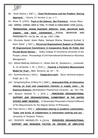 157
98- Scott Sophia ( 2007 ) " Team Performance and the Problem-Solving
Approach " , Volume 23, Number 4, pp. 1-7 .
99- Shaw, R. (1997) " Trust in the balance. San Fransisco", Jossey-Bass.
110000-- SSHHEENNGG,, CCHHEENNGG--WWEENN && TTIIAANN,, YYII--FFAANNGG && CCHHEENN,,MMIINNGG--CCHHIIAA ((22001100)) ::
""RReellaattiioonnsshhiippss aammoonngg tteeaammwwoorrkk bbeehhaavviioorr,, ttrruusstt,, ppeerrcceeiivveedd tteeaamm
ssuuppppoorrtt,, aanndd tteeaamm ccoommmmiittmmeenntt"",, SSOOCCIIAALL BBEEHHAAVVIIOORR AANNDD
PPEERRSSOONNAALLIITTYY,, vvooll..3388,, NNoo.. 1100,, pppp.. 11229977--11330066..
101- Shumaila Sadaf, Aslam Rabia, Sadaqat Shama, Maqsood Sumbal, &
Nazir Sadaf ( 2007 ) " Perceived Organizational Support as Predictor
Of Organizational Commitment: A Comparative Study On Public And
Private Sector Nurses ", Hailey College of Commerce University of the
Punjab, Lahore . Proceedings of 2nd International Conference on Business
Management .
102- Söllner Matthias, Hoffmann A., Hirdes Eike M., Rudakova L., Leimeister
S., & Leimeister J. M., ( 2010 ) " Towards a Formative Measurement
Model for Trust" , Bled, Slovenia, pp. 65 - 79.
103- Sommerville Ian ( 2010 ) " Cooperative work ", Socio-technical systems,
EngD, pp.1-18.
104- Songzheng Zhao ,& Ming Yin ( 2008 ) " Antecedent Role of information
sharing on trust and cooperation intention in supply chain : An
Expirical Analysis ",Northwestern Polytechical university , pp. 784-790.
105- Stowers Darlette P., ( 2010 ) " PERCEIVED ORGANIZATIONAL
SUPPORT AND ORGANIZATIONAL COMMITMENT IN THE UNITED
STATES ARMY RESERVE", A Dissertation Presented in Partial Fulfillment
of the Requirements for the Degree Doctor of Philosophy .
106-Talja Sanna ( 2002 ) " Information sharing in academic communities:
Types and levels of collaboration in information seeking and use ",
University of Tampere, Finland.
107- TEOFISTO MENSIELITO A.,(2010) " PERCEIVED ORGANIZATIONAL
SUPPORT AND REWARDS FACTOR AS DRIVERS OF EMPLOYEE
 