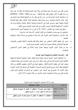 76
‫توليد‬ ‫على‬ ‫انعكاسات‬ ‫لها‬ ‫المعرفة‬‫و‬ ‫ة‬‫ر‬‫الخب‬ ‫وهذه‬ ‫مجاله‬ ‫في‬ ‫ومعرفة‬ ‫ة‬‫ر‬‫خب‬ ‫لديه‬ ‫ي‬‫بشر‬ ‫مورد‬ ‫خلق‬ ‫يضمن‬
( ‫بحث‬ ‫وبين‬ . ‫للمنظمة‬ ‫ائد‬‫و‬‫ع‬ ‫خلق‬ ‫في‬ ‫بالغ‬ ‫تأثير‬ ‫له‬ ‫ي‬‫فكر‬ ‫مال‬ ‫ا‬‫ر‬Caliskan , 2010 : 106)
‫اتيج‬‫ر‬‫است‬ ‫بان‬‫خ‬ ‫في‬ ‫وهام‬ ‫بارز‬ ‫دور‬ ‫لها‬ ‫البشرية‬ ‫ارد‬‫و‬‫الم‬ ‫ية‬‫منها‬ ‫للمنظمة‬ ‫المنافع‬ ‫من‬ ‫عدد‬ ‫لق‬‫االسهام‬‫في‬
‫و‬ ‫الشركة‬ ‫اهداف‬ ‫انجاز‬‫ها‬‫ار‬‫ر‬‫استم‬,‫و‬‫ونجاح‬ ‫دعم‬‫الشركة‬ ‫اعمال‬ ‫اتيجية‬‫ر‬‫است‬ ‫تنفيذ‬,‫و‬‫ة‬‫ز‬‫المي‬ ‫خلق‬‫التنافسية‬
‫عليها‬ ‫الحفاظ‬‫و‬ ‫للشركة‬,‫و‬‫احت‬‫و‬ ‫االستجابة‬ ‫على‬ ‫ة‬‫ر‬‫القد‬ ‫تحسين‬‫مالية‬‫للشرك‬ ‫االبتكار‬‫ة‬,‫و‬‫عد‬ ‫زيادة‬ ‫امكانية‬‫د‬
‫للشركة‬ ‫اتيجية‬‫ر‬‫االست‬ ‫ات‬‫ر‬‫الخيا‬‫و‬ ,‫تحسين‬‫التعاون‬‫البشرية‬ ‫ارد‬‫و‬‫الم‬ ‫قسم‬ ‫بين‬‫ي‬‫ومدير‬. ‫التنفيذ‬
‫ر‬ ‫ويتفق‬‫أي‬‫الفياض‬ ( ‫مع‬ ‫الباحث‬,2011:35)‫إ‬ ‫على‬‫عد‬ ‫ن‬‫كشريك‬ ‫البشرية‬ ‫ارد‬‫و‬‫الم‬ ‫اتيجية‬‫ر‬‫إست‬
‫هو‬ ‫اتيجي‬‫ر‬‫است‬‫مهم‬‫ومناسب‬‫الحاضر‬ ‫الوقت‬ ‫في‬ ‫للمنظمات‬‫ألنه‬‫يتخذ‬‫أبعاد‬‫عدة‬‫منها‬:
‫أ‬-‫يأخذ‬‫بالحسبان‬‫على‬ ‫البشرية‬ ‫ارد‬‫و‬‫الم‬ ‫اتيجية‬‫ر‬‫إست‬‫و‬ ‫صياغة‬ ‫في‬ ‫اتيجي‬‫ر‬‫است‬ ‫شريك‬ ‫أنها‬‫اتيجية‬‫ر‬‫إست‬ ‫تنفيذ‬
‫المنظمة‬.
‫ب‬-‫يسعى‬‫إلى‬‫التكامل‬ ‫تحقيق‬‫المنظمي‬‫تحلي‬ ‫عبر‬‫و‬ ‫الفرص‬‫و‬ ‫الداخلية‬ ‫الضعف‬‫و‬ ‫القوة‬ ‫نقاط‬ ‫ل‬‫التهديدات‬
‫ة‬‫ر‬‫المؤث‬ ‫جية‬‫الخار‬‫في‬‫و‬ ‫عامة‬ ‫ة‬‫ر‬‫بصو‬ ‫المنظمة‬‫ارد‬‫و‬‫الم‬. ‫خاصة‬ ‫ة‬‫ر‬‫بصو‬ ‫البشرية‬
‫ت‬-‫البشرية‬ ‫ارد‬‫و‬‫الم‬ ‫إهمال‬ ‫من‬ ‫يحد‬‫بوصفها‬‫مصدر‬‫ا‬‫ا‬‫حيوي‬‫ا‬‫ا‬‫و‬‫ا‬‫ال‬‫فاع‬‫ا‬ ‫النجاح‬ ‫تحقيق‬ ‫في‬‫اتيجي‬‫ر‬‫الست‬
‫للمنظمات‬.
: ‫ثانيا‬‫البشرية‬ ‫ارد‬‫و‬‫الم‬ ‫اتيجية‬‫ر‬‫إلست‬ ‫المتطورة‬ ‫الممارسات‬
‫اتيجية‬‫ر‬‫است‬ َّ‫إن‬‫ركيز‬ ‫اصبحت‬ ‫البشرية‬ ‫ارد‬‫و‬‫الم‬‫اتيجية‬‫ر‬‫است‬ ‫عليها‬ ‫تتوقف‬ ‫اساسية‬ ‫ة‬‫المستقبلية‬ ‫المنظمة‬
‫اساسي‬ ‫بشكل‬ ‫تهدف‬ ‫التي‬ ‫المناسبة‬ ‫البشرية‬ ‫ارد‬‫و‬‫الم‬ ‫القتنائها‬‫إلى‬‫تجنب‬‫بالمنظمة‬ ‫تحيط‬ ‫التي‬ ‫التحديات‬.
‫و‬‫تهدف‬‫أي‬‫ا‬‫ا‬‫ض‬‫إلى‬‫االنتاج‬ ‫في‬ ‫الجودة‬ ‫وتحقيق‬ ,‫االبتكار‬‫و‬ ‫االبداع‬ ‫تحقيق‬‫وتخفيض‬ ,‫التكاليف‬‫خالل‬ ‫من‬
‫امج‬‫ر‬‫الب‬ ‫ووضع‬ ‫فاعل‬ ‫بشكل‬ ‫التخطيط‬‫التدريبية‬‫التعليمية‬ ‫السياسات‬‫و‬‫ها‬‫تضع‬ ‫التي‬‫ة‬‫ر‬‫إدا‬‫البشرية‬ ‫ارد‬‫و‬‫الم‬,
‫أل‬ ‫ا‬‫ر‬‫ونظ‬‫همية‬‫ة‬‫ر‬‫المتطو‬ ‫الممارسات‬ ‫اهم‬ ‫اض‬‫ر‬‫استع‬ ‫على‬ ‫الباحث‬ ‫جهد‬ ‫ع‬‫الموضو‬ ‫هذا‬‫إل‬‫ة‬‫ر‬‫دا‬‫ارد‬‫و‬‫الم‬
‫بمث‬ ‫هي‬ ‫التي‬‫و‬ ‫البشرية‬‫البشرية‬ ‫ارد‬‫و‬‫الم‬ ‫اتيجيات‬‫ر‬‫است‬ ‫ابة‬,( ‫الجدول‬ ‫خالل‬ ‫من‬21)‫اآلتي‬:
( ‫جدول‬21‫البشرية‬ ‫ارد‬‫و‬‫الم‬ ‫اتيجيات‬‫ر‬‫است‬ ‫تصنيف‬ )
‫ت‬‫الباحث‬ ‫اسم‬‫اتيجيات‬‫ر‬‫االست‬ ‫تصنيف‬
1DeNisi & Griffin ,
2001 : 3
1‫البشرية‬ ‫ارد‬‫و‬‫الم‬ ‫تخطيط‬ .2.‫االستقطاب‬3.‫االختيار‬4‫المنافع‬‫و‬ ‫التعويضات‬ .
5.‫ة‬‫ر‬‫إدا‬‫ال‬‫داء‬6‫المسار‬ ‫تطوير‬ .7. ‫التطوير‬‫و‬ ‫التدريب‬ .
2Bohander & Snell ,1‫التخطيط‬ .2.‫االستقطاب‬3.‫االختيار‬4‫العمل‬ ‫تصميم‬ .5‫التطوير‬‫و‬ ‫التدريب‬ .
 