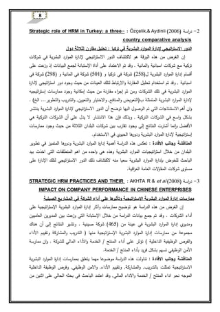 8
2-‫اسة‬‫ر‬‫د‬(2006)Özçelik,& Aydinli:-threeStrategic role of HRM in Turkey: a
country comparative analysis
‫إل‬ ‫اتيجي‬‫ر‬‫االست‬ ‫الدور‬‫دارة‬‫تحليل‬ : ‫تركيا‬ ‫في‬ ‫البشرية‬ ‫ارد‬‫و‬‫الم‬‫مقارن‬‫ل‬‫دول‬ ‫ثالثة‬
‫هذ‬ ‫من‬ ‫الغرض‬ ‫إن‬‫ه‬‫الورقة‬‫إل‬ ‫اتيجي‬‫ر‬‫االست‬ ‫الدور‬ ‫الكتشاف‬ ‫هو‬‫ة‬‫ر‬‫دا‬‫في‬ ‫البشرية‬ ‫ارد‬‫و‬‫الم‬‫شركات‬
‫و‬ ‫اسبانية‬ ‫شركات‬ ‫مع‬ ‫تركية‬‫ا‬‫على‬ ‫االعتماد‬ ‫تم‬ ‫وقد‬ . ‫لمانية‬‫اإل‬ ‫أداة‬‫ستبانة‬‫البيانات‬ ‫لجمع‬‫إذ‬‫على‬ ‫عت‬‫وز‬
‫أقسام‬‫ة‬‫ر‬‫إدا‬‫ل‬ ‫البشرية‬ ‫ارد‬‫و‬‫الم‬(258)‫و‬ ‫تركيا‬ ‫في‬ ‫شركة‬(501)‫في‬ ‫شركة‬‫ا‬‫و‬ ‫لمانية‬(298)‫في‬ ‫شركة‬
‫إل‬ ‫اتيجي‬‫ر‬‫است‬ ‫دور‬ ‫وجود‬ ‫حيث‬ ‫من‬ ‫العينات‬ ‫لتلك‬ ‫االرتباط‬‫و‬ ‫المقارنة‬ ‫تحليل‬ ‫استخدام‬ ‫تم‬ ‫وقد‬ , ‫اسبانية‬‫ة‬‫ر‬‫دا‬
‫الشركات‬ ‫تلك‬ ‫في‬ ‫البشرية‬ ‫ارد‬‫و‬‫الم‬‫حيث‬ ‫من‬ ‫مقارنة‬ ‫اء‬‫ر‬‫إج‬ ‫ثم‬ ‫ومن‬‫اتيجي‬‫ر‬‫إست‬ ‫ممارسات‬ ‫وجود‬ ‫إمكانية‬‫ه‬
‫إل‬‫ة‬‫ر‬‫دا‬‫المتمثلة‬ ‫البشرية‬ ‫ارد‬‫و‬‫الم‬‫ب‬(‫التعويض‬‫المنافع‬‫و‬‫و‬ ,‫االختيار‬‫التعيين‬‫و‬‫و‬ ,‫التطوير‬‫و‬ ‫التدريب‬‫الخ‬ .... )
‫االستنت‬ ‫أهم‬ ‫ان‬‫و‬‫الوصول‬ ‫تم‬ ‫التي‬ ‫اجات‬‫اليه‬‫توضح‬ ‫ا‬‫أ‬‫إل‬ ‫اتيجي‬‫ر‬‫االست‬ ‫الدور‬ ‫ن‬‫ة‬‫ر‬‫دا‬‫ينتشر‬ ‫البشرية‬ ‫ارد‬‫و‬‫الم‬
‫وبذلك‬ , ‫التركية‬ ‫الشركات‬ ‫في‬ ‫اسع‬‫و‬ ‫بشكل‬‫فإن‬‫االنتشار‬ ‫هذا‬‫هي‬ ‫التركية‬ ‫الشركات‬ ‫أن‬ ‫على‬ ‫يدل‬ ‫ال‬
‫النتائج‬ ‫أشارت‬ ‫نما‬‫ا‬‫و‬ ‫األفضل‬‫إلى‬‫ممارسات‬ ‫وجود‬ ‫حيث‬ ‫من‬ ‫الثالثة‬ ‫البلدان‬ ‫شركات‬ ‫بين‬ ‫تقارب‬ ‫وجود‬
‫اتيجية‬‫ر‬‫إست‬‫إل‬‫ة‬‫ر‬‫دا‬‫و‬ ‫البشرية‬ ‫ارد‬‫و‬‫الم‬‫في‬ ‫الحيوي‬ ‫ها‬‫دور‬.‫االستخدام‬
‫وجانب‬ ‫المناقشة‬‫االفادة‬:‫اسة‬‫ر‬‫الد‬ ‫هذه‬ ‫تعك‬‫أهمية‬‫ة‬‫ر‬‫إدا‬‫تطوير‬ ‫في‬ ‫المتميز‬ ‫ها‬‫ودور‬ ‫البشرية‬ ‫ارد‬‫و‬‫الم‬
‫بيد‬ ‫اخذت‬ ‫التي‬ ‫المنطلقات‬ ‫اهم‬ ‫من‬ ‫احده‬‫و‬ ‫هي‬ ‫وهذه‬ ‫البشرية‬ ‫ارد‬‫و‬‫الم‬ ‫اتيجيات‬‫ر‬‫است‬ ‫خالل‬ ‫من‬ ‫البلدان‬
‫ب‬ ‫للخوض‬ ‫الباحث‬‫ة‬‫ر‬‫إدا‬‫اإل‬ ‫لتلك‬ ‫اتيجي‬‫ر‬‫االست‬ ‫الدور‬ ‫ذلك‬ ‫الكتشاف‬ ‫منه‬ ‫سعيا‬ ‫البشرية‬ ‫ارد‬‫و‬‫الم‬‫ة‬‫ر‬‫دا‬‫على‬
‫شركات‬ ‫مستوى‬‫الت‬‫و‬‫المقا‬.‫اقية‬‫ر‬‫الع‬ ‫العامة‬
3-‫اسة‬‫ر‬‫د‬(2008)et al&AKHTA R:STRATEGIC HRM PRACTICES AND THEIR
IMPACT ON COMPANY PERFORMANCE IN CHINESE ENTERPRISES
‫الصينية‬ ‫المشاريع‬ ‫في‬ ‫الشركة‬ ‫أداء‬ ‫على‬ ‫ها‬‫وتأثير‬ ‫اتيجية‬‫ر‬‫االست‬ ‫البشرية‬ ‫ارد‬‫و‬‫الم‬ ‫إدارة‬ ‫ممارسات‬
‫هذ‬ ‫من‬ ‫الغرض‬ ‫إن‬‫ه‬‫اسة‬‫ر‬‫الد‬‫وآثار‬ ‫ممارسات‬ ‫توضيح‬ ‫هو‬‫ة‬‫ر‬‫إدا‬‫البشرية‬ ‫ارد‬‫و‬‫الم‬‫ا‬‫اتيجية‬‫ر‬‫إلست‬‫على‬
‫أداء‬‫بيانات‬ ‫جمع‬ ‫تم‬ ‫وقد‬ . ‫الشركات‬‫اسة‬‫ر‬‫الد‬‫خالل‬ ‫من‬‫اإل‬‫ستبانة‬‫عت‬‫وز‬ ‫التي‬‫العاميين‬ ‫المديرين‬ ‫بين‬
‫ي‬‫ومدير‬‫ة‬‫ر‬‫إدا‬‫من‬ ‫عينة‬ ‫في‬ ‫البشرية‬ ‫ارد‬‫و‬‫الم‬(465)‫صينية‬ ‫شركة‬.‫النتائج‬ ‫وتشير‬‫إلى‬‫هناك‬ ‫أن‬
‫ممارسات‬ ‫من‬ ‫مجموعة‬‫ة‬‫ر‬‫إدا‬‫البشرية‬ ‫ارد‬‫و‬‫الم‬‫اإل‬‫اتيجية‬‫ر‬‫ست‬‫منها‬(‫وتقييم‬ ‫المشاركة‬‫و‬ ‫التدريب‬‫األ‬‫داء‬
‫الداخلية‬ ‫الوظيفية‬ ‫الفرص‬‫و‬‫على‬ ‫تؤثر‬ )‫أداء‬‫المنتج‬/‫الخدمة‬‫و‬‫األ‬‫داء‬‫المالي‬‫للشركة‬.‫ان‬‫و‬‫ممارسة‬
‫ب‬ ‫فريد‬ ‫بشكل‬ ‫تسهم‬ ‫الوظيفي‬ ‫األمن‬‫أداء‬/ ‫المنتج‬‫ا‬‫لخدمة‬.
‫وجانب‬ ‫المناقشة‬‫االفادة‬:‫تناولت‬‫بممارسات‬ ‫يتعلق‬ ‫مهما‬ ‫موضوعا‬ ‫اسة‬‫ر‬‫الد‬ ‫هذه‬‫ة‬‫ر‬‫إدا‬‫البشرية‬ ‫ارد‬‫و‬‫الم‬
‫بالتدر‬ ‫تمثلت‬ ‫اتيجية‬‫ر‬‫االست‬‫المشاركة‬‫و‬ ,‫يب‬‫وتقييم‬ ,‫األ‬‫داء‬,‫الوظيفي‬ ‫االمن‬‫و‬ ,‫الداخلية‬ ‫الوظيفة‬ ‫وفرص‬
‫نحو‬ ‫الموجه‬‫المنتج‬ ‫اداء‬/‫االداء‬‫و‬ ‫الخدمة‬‫المالي‬‫بحثه‬ ‫في‬ ‫الباحث‬ ‫اعتمد‬ ‫وقد‬ ,‫الحالي‬‫اثني‬ ‫على‬‫من‬ ‫ن‬
 