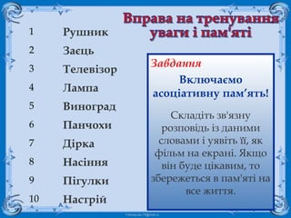 FokinaLida.75@mail.ru
1 Рушник
2 Заєць
3 Телевізор
4 Лампа
5 Виноград
6 Панчохи
7 Дірка
8 Насіння
9 Пігулки
10 Настрій
Завдання
Включаємо
асоціативну пам’ять!
Складіть зв'язну
розповідь із даними
словами і уявіть її, як
фільм на екрані. Якщо
він буде цікавим, то
збережеться в пам'яті на
все життя.
 