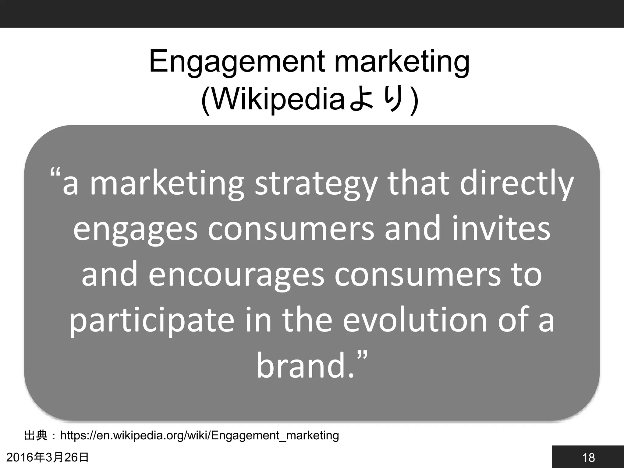 18
Engagement marketing
(Wikipediaより)
2016年3月26日
出典：https://en.wikipedia.org/wiki/Engagement_marketing
“a marketing strategy that directly
engages consumers and invites
and encourages consumers to
participate in the evolution of a
brand.”
 