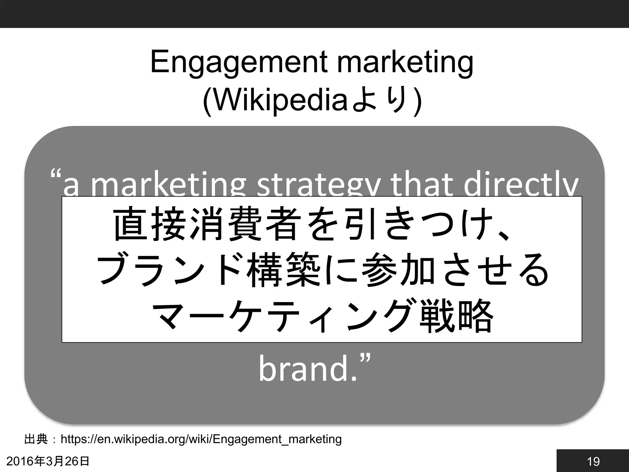 19
Engagement marketing
(Wikipediaより)
2016年3月26日
出典：https://en.wikipedia.org/wiki/Engagement_marketing
“a marketing strategy that directly
engages consumers and invites
and encourages consumers to
participate in the evolution of a
brand.”
直接消費者を引きつけ、
ブランド構築に参加させる
マーケティング戦略
 