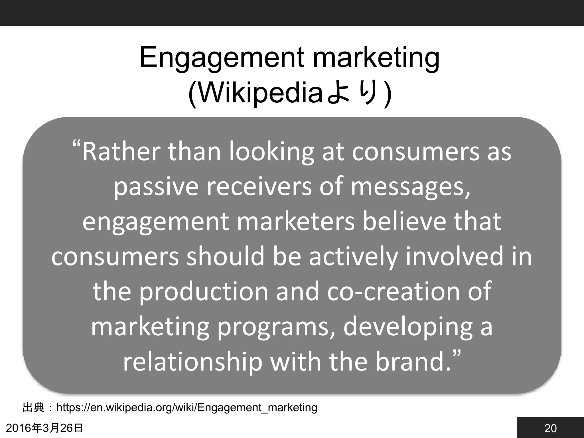 20
Engagement marketing
(Wikipediaより)
2016年3月26日
出典：https://en.wikipedia.org/wiki/Engagement_marketing
“Rather than looking at consumers as
passive receivers of messages,
engagement marketers believe that
consumers should be actively involved in
the production and co-creation of
marketing programs, developing a
relationship with the brand.”
 