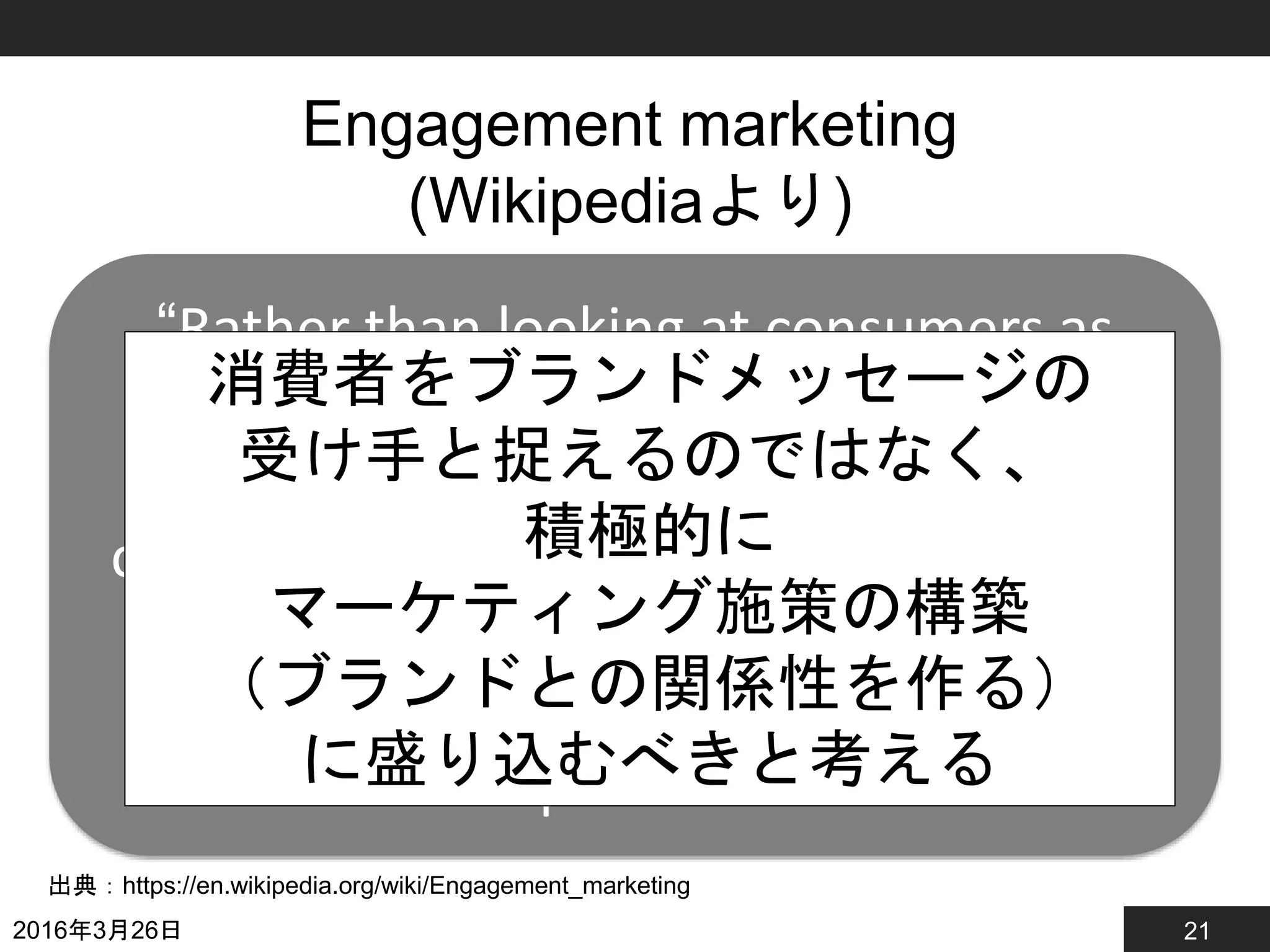 21
Engagement marketing
(Wikipediaより)
2016年3月26日
出典：https://en.wikipedia.org/wiki/Engagement_marketing
“Rather than looking at consumers as
passive receivers of messages,
engagement marketers believe that
consumers should be actively involved in
the production and co-creation of
marketing programs, developing a
relationship with the brand.”
消費者をブランドメッセージの
受け手と捉えるのではなく、
積極的に
マーケティング施策の構築
（ブランドとの関係性を作る）
に盛り込むべきと考える
 