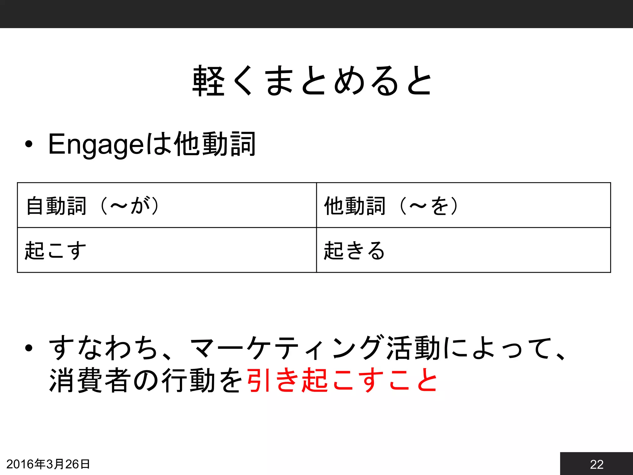 22
軽くまとめると
• Engageは他動詞
• すなわち、マーケティング活動によって、
消費者の行動を引き起こすこと
2016年3月26日
自動詞（〜が） 他動詞（〜を）
起こす 起きる
 