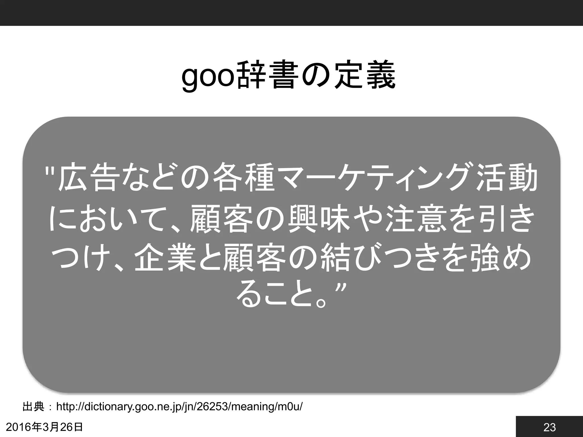 23
goo辞書の定義
2016年3月26日
出典：http://dictionary.goo.ne.jp/jn/26253/meaning/m0u/
"広告などの各種マーケティング活動
において、顧客の興味や注意を引き
つけ、企業と顧客の結びつきを強め
ること。”
 