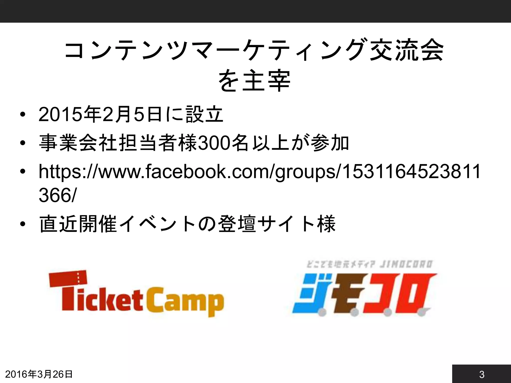 3
コンテンツマーケティング交流会
を主宰
• 2015年2月5日に設立
• 事業会社担当者様300名以上が参加
• https://www.facebook.com/groups/1531164523811
366/
• 直近開催イベントの登壇サイト様
2016年3月26日
 