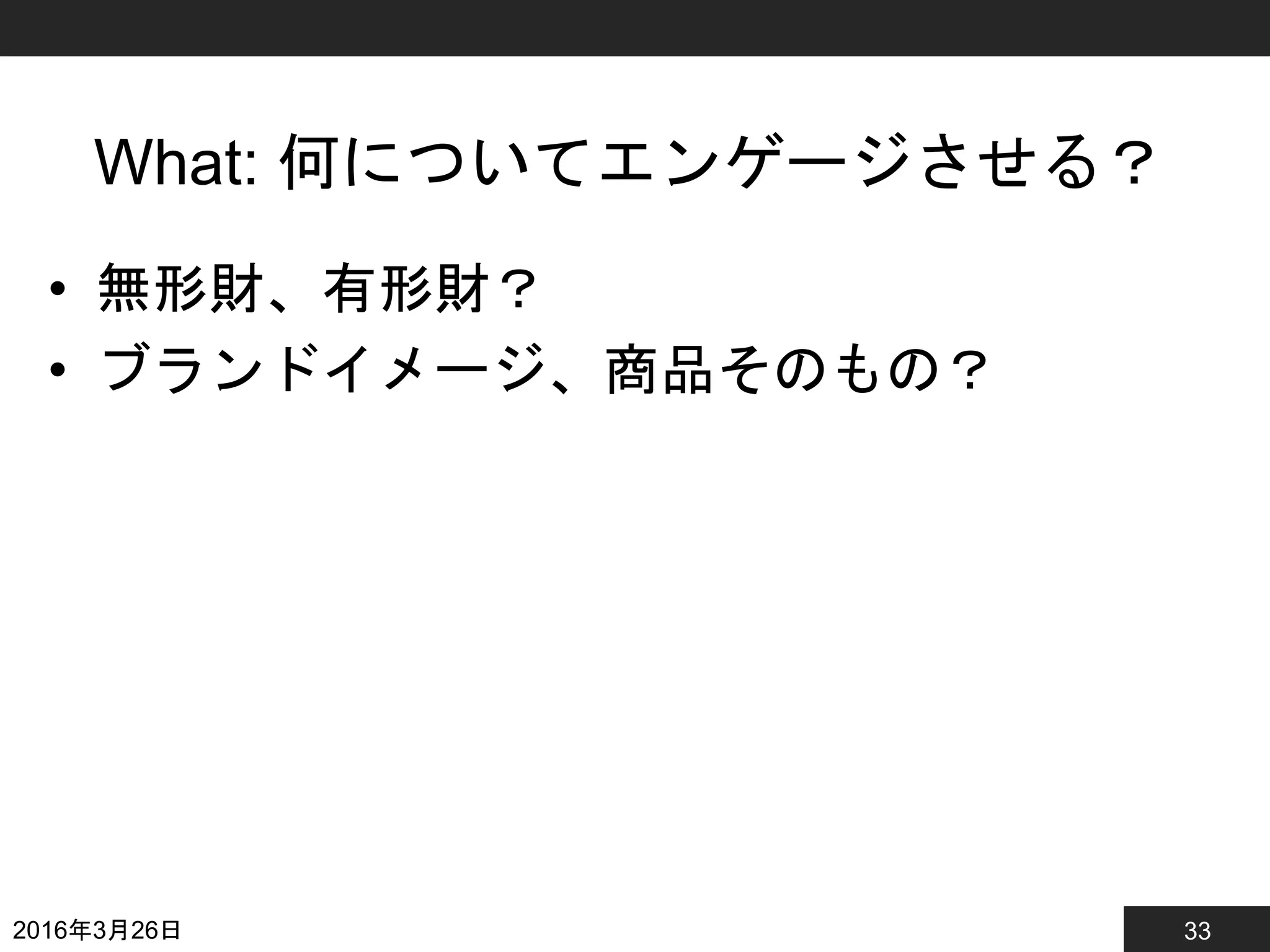 33
What: 何についてエンゲージさせる？
• 無形財、有形財？
• ブランドイメージ、商品そのもの？
2016年3月26日
 