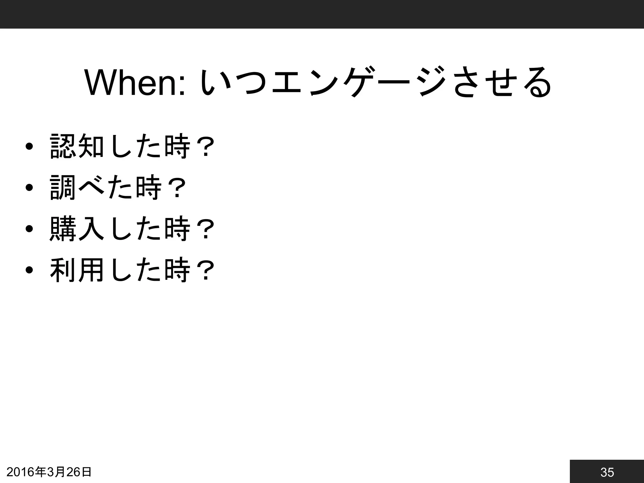 35
When: いつエンゲージさせる
• 認知した時？
• 調べた時？
• 購入した時？
• 利用した時？
2016年3月26日
 