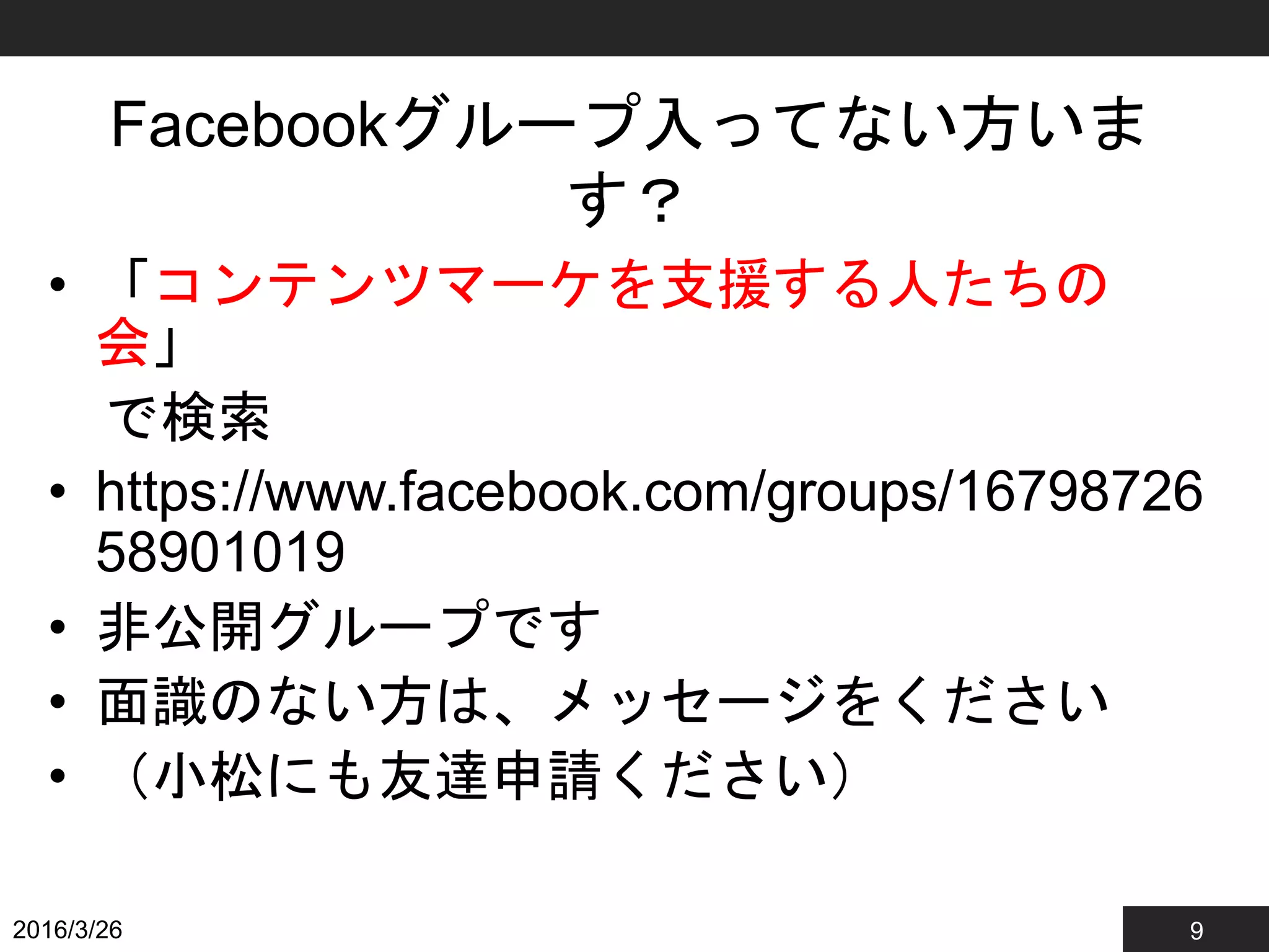 9
Facebookグループ入ってない方いま
す？
• 「コンテンツマーケを支援する人たちの
会」
で検索
• https://www.facebook.com/groups/16798726
58901019
• 非公開グループです
• 面識のない方は、メッセージをください
• （小松にも友達申請ください）
2016/3/26
 