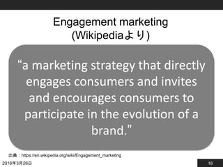 18
Engagement marketing
(Wikipediaより)
2016年3月26日
出典：https://en.wikipedia.org/wiki/Engagement_marketing
“a marketing strategy that directly
engages consumers and invites
and encourages consumers to
participate in the evolution of a
brand.”
 