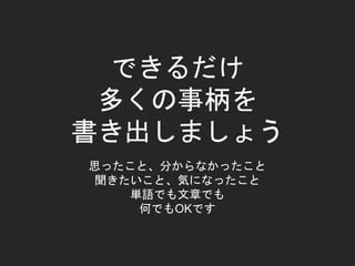 できるだけ
多くの事柄を
書き出しましょう
思ったこと、分からなかったこと
聞きたいこと、気になったこと
単語でも文章でも
何でもOKです
 