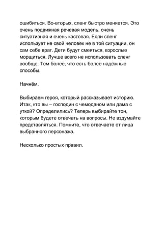 ошибиться. Во­вторых, сленг быстро меняется. Это 
очень подвижная речевая модель, очень 
ситуативная и очень кастовая. Если сленг 
использует не свой человек не в той ситуации, он 
сам себе враг. Дети будут смеяться, взрослые 
морщиться. Лучше всего не использовать сленг 
вообще. Тем более, что есть более надёжные 
способы. 
 
Начнём. 
 
Выбираем героя, который рассказывает историю. 
Итак, кто вы – господин с чемоданом или дама с 
уткой? Определились? Теперь выбирайте тон, 
которым будете отвечать на вопросы. Не вздумайте 
представляться. Помните, что отвечаете от лица 
выбранного персонажа. 
 
Несколько простых правил. 
 
 