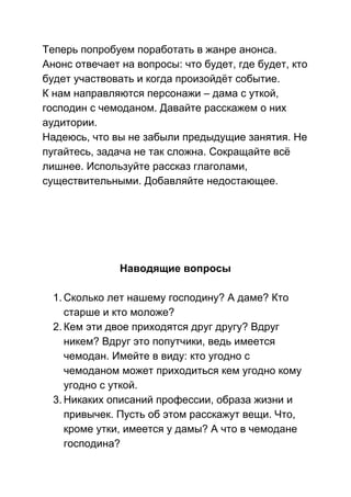 Теперь попробуем поработать в жанре анонса. 
Анонс отвечает на вопросы: что будет, где будет, кто 
будет участвовать и когда произойдёт событие. 
К нам направляются персонажи – дама с уткой, 
господин с чемоданом. Давайте расскажем о них 
аудитории. 
Надеюсь, что вы не забыли предыдущие занятия. Не 
пугайтесь, задача не так сложна. Сокращайте всё 
лишнее. Используйте рассказ глаголами, 
существительными. Добавляйте недостающее. 
 
 
 
 
 
Наводящие вопросы 
 
1. Сколько лет нашему господину? А даме? Кто 
старше и кто моложе? 
2. Кем эти двое приходятся друг другу? Вдруг 
никем? Вдруг это попутчики, ведь имеется 
чемодан. Имейте в виду: кто угодно с 
чемоданом может приходиться кем угодно кому 
угодно с уткой.  
3. Никаких описаний профессии, образа жизни и 
привычек. Пусть об этом расскажут вещи. Что, 
кроме утки, имеется у дамы? А что в чемодане 
господина?  
 