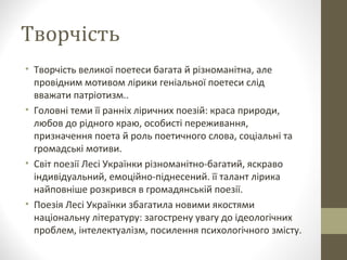 Творчість
• Творчість великої поетеси багата й різноманітна, але 
провідним мотивом лірики геніальної поетеси слід 
вважати патріотизм..
• Головні теми її ранніх ліричних поезій: краса природи, 
любов до рідного краю, особисті переживання, 
призначення поета й роль поетичного слова, соціальні та 
громадські мотиви.
• Світ поезії Лесі Українки різноманітно-багатий, яскраво 
індивідуальний, емоційно-піднесений. її талант лірика 
найповніше розкрився в громадянській поезії.
• Поезія Лесі Українки збагатила новими якостями 
національну літературу: загострену увагу до ідеологічних 
проблем, інтелектуалізм, посилення психологічного змісту.
 