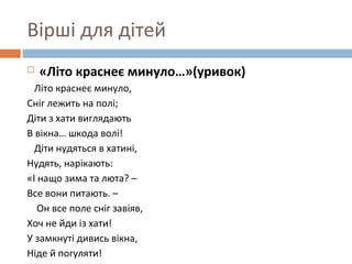 Вірші для дітей
 «Літо краснеє минуло…»(уривок)
Літо краснеє минуло,
Сніг лежить на полі;
Діти з хати виглядають
В вікна… шкода волі!
Діти нудяться в хатині,
Нудять, нарікають:
«І нащо зима та люта? –
Все вони питають. –
Он все поле сніг завіяв,
Хоч не йди із хати!
У замкнуті дивись вікна,
Ніде й погуляти!
 