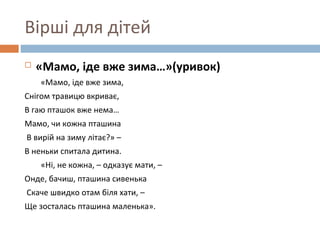 Вірші для дітей
 «Мамо, іде вже зима…»(уривок)
«Мамо, іде вже зима,
Снігом травицю вкриває,
В гаю пташок вже нема…
Мамо, чи кожна пташина
В вирій на зиму літає?» –
В неньки спитала дитина.
«Ні, не кожна, – одказує мати, –
Онде, бачиш, пташина сивенька
Скаче швидко отам біля хати, –
Ще зосталась пташина маленька».
 