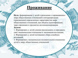 Проживание
Цель: формирование у детей стремления к «проживанию»
мира общественных отношений и интериоризации
(присвоению) определенных характеристик мира
общественных отношений, как объекта идентификации,
через проекцию в предметах коллекционирования.
Задачи:
1. Формировать у детей умение рассказывать и передавать
своё эмоциональное отношение к экспонатам коллекции.
2. Формировать у детей мотивацию сбора семейных
коллекций.
3. Формировать эмоционально-положительное отношение
детей к миру общественных отношений.
 