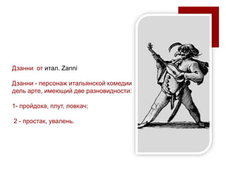 Дзанни от итал. Zanni
Дзанни - персонаж итальянской комедии
дель арте, имеющий две разновидности:
1- пройдоха, плут, ловкач;
2 - простак, увалень.
 